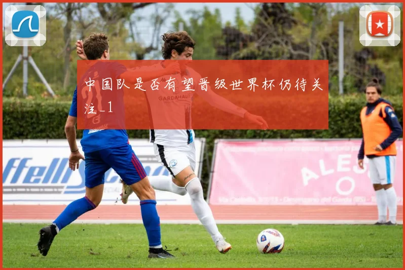 中国队是否有望晋级世界杯仍待关注_1