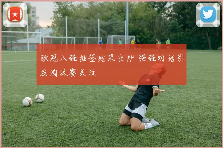 欧冠八强抽签结果出炉 强强对话引发淘汰赛关注