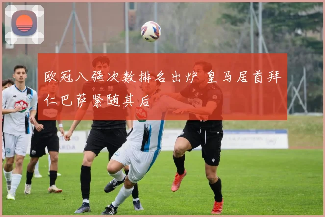 欧冠八强次数排名出炉 皇马居首拜仁巴萨紧随其后