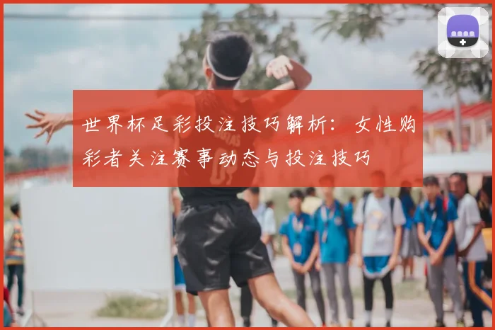 世界杯足彩投注技巧解析：女性购彩者关注赛事动态与投注技巧