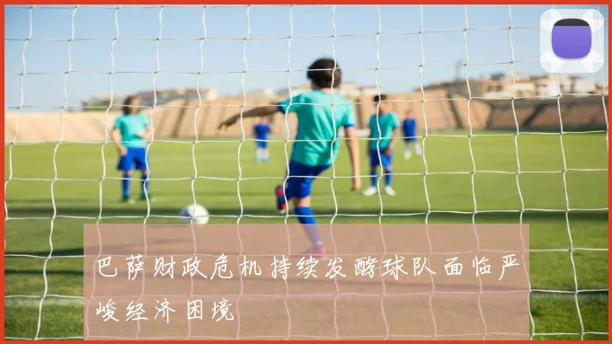 巴萨财政危机持续发酵球队面临严峻经济困境