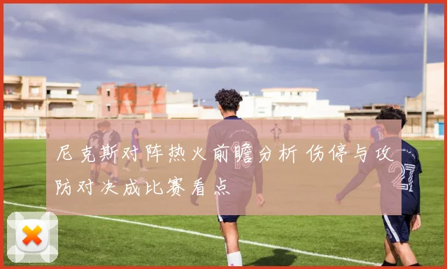 尼克斯对阵热火前瞻分析 伤停与攻防对决成比赛看点