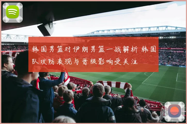 韩国男篮对伊朗男篮一战解析 韩国队攻防表现与晋级影响受关注