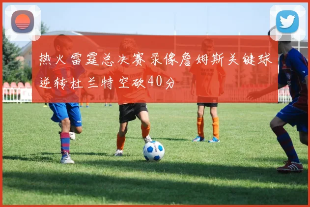 热火雷霆总决赛录像詹姆斯关键球逆转杜兰特空砍40分