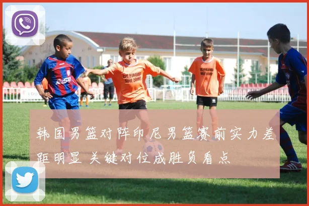 韩国男篮对阵印尼男篮赛前实力差距明显 关键对位成胜负看点