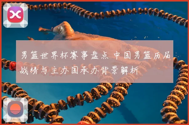 男篮世界杯赛事盘点 中国男篮历届战绩与主办国承办背景解析