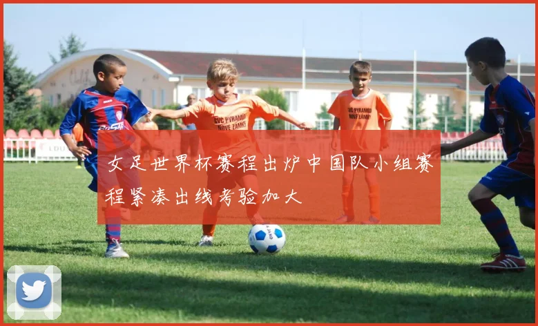 女足世界杯赛程出炉中国队小组赛程紧凑出线考验加大