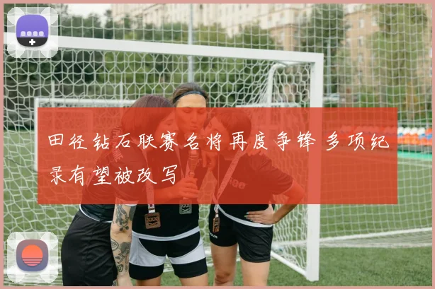 田径钻石联赛名将再度争锋 多项纪录有望被改写