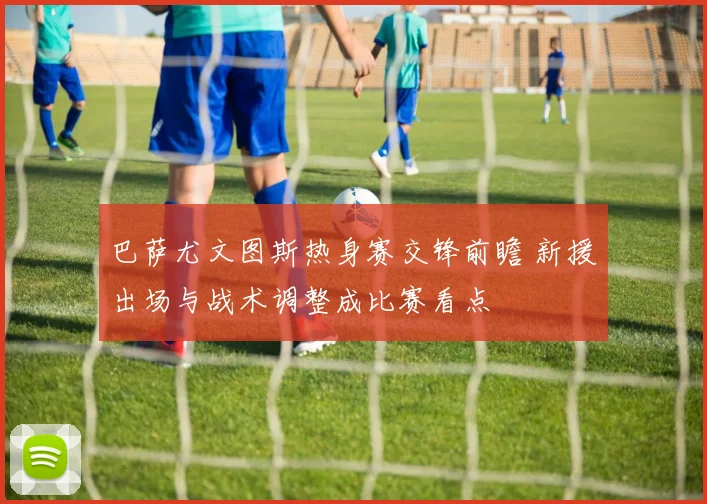 巴萨尤文图斯热身赛交锋前瞻 新援出场与战术调整成比赛看点