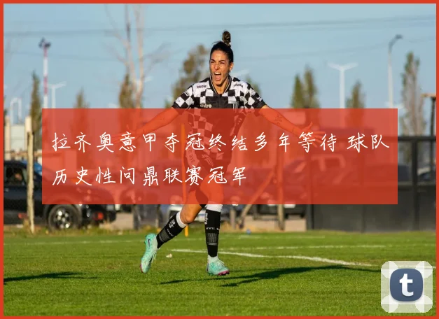 拉齐奥意甲夺冠终结多年等待 球队历史性问鼎联赛冠军