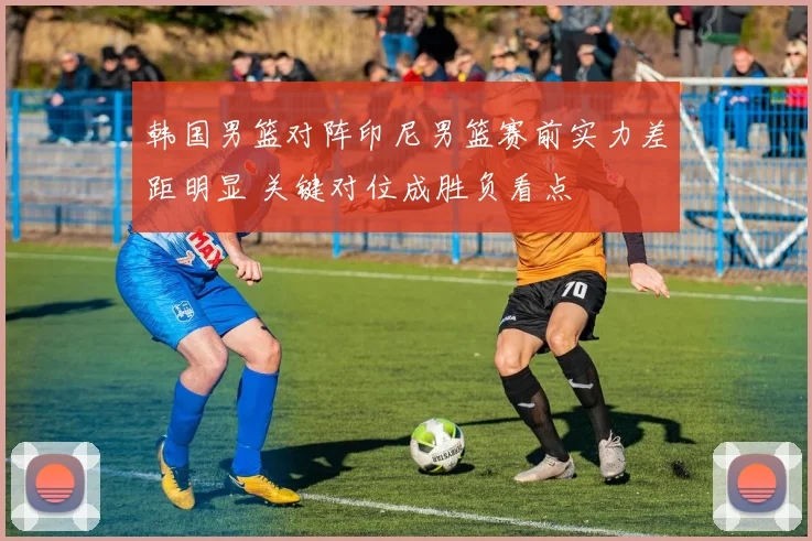 韩国男篮对阵印尼男篮赛前实力差距明显 关键对位成胜负看点