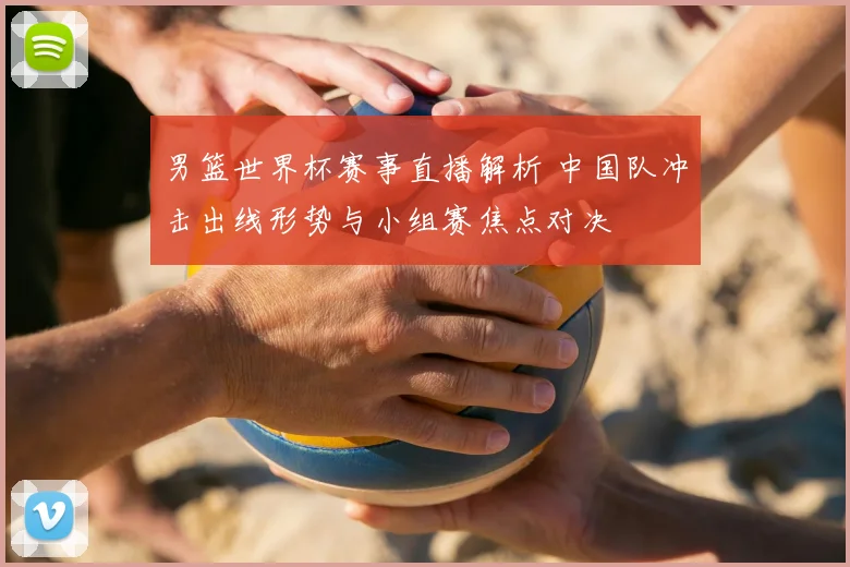 男篮世界杯赛事直播解析 中国队冲击出线形势与小组赛焦点对决