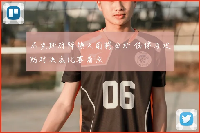 尼克斯对阵热火前瞻分析 伤停与攻防对决成比赛看点