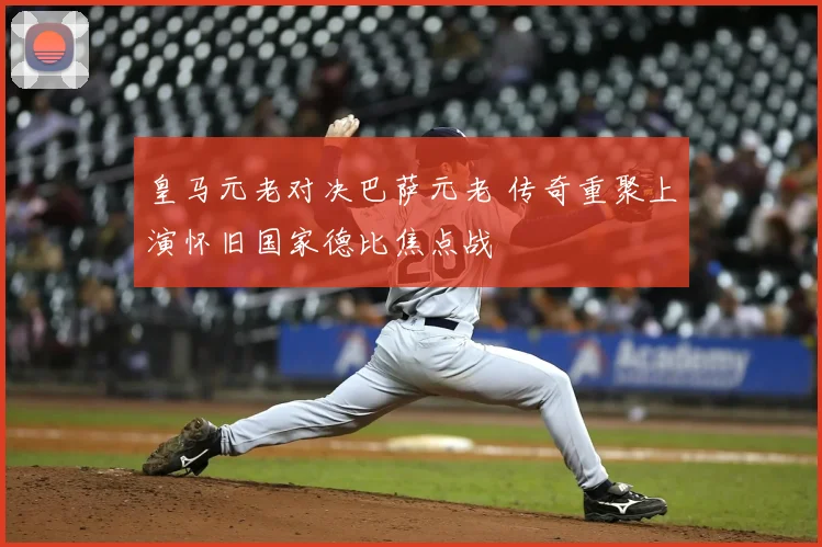 皇马元老对决巴萨元老 传奇重聚上演怀旧国家德比焦点战