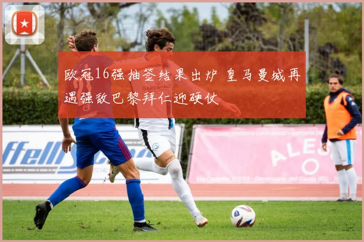 欧冠16强抽签结果出炉 皇马曼城再遇强敌巴黎拜仁迎硬仗