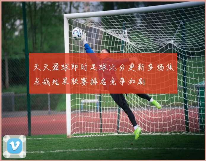 天天盈球即时足球比分更新多场焦点战结果联赛排名竞争加剧