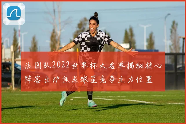 法国队2022世界杯大名单揭秘核心阵容出炉焦点球星竞争主力位置